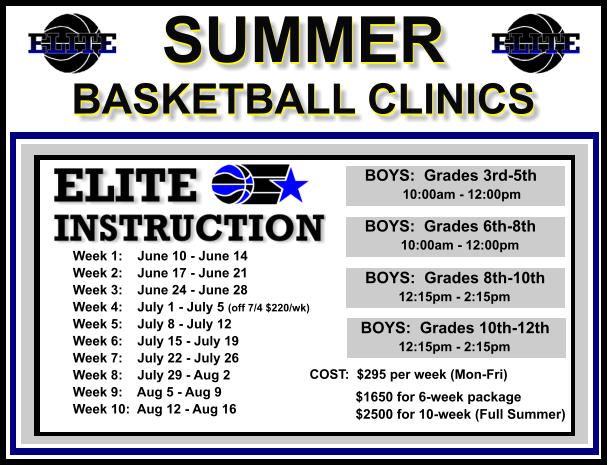 SUMMER  BASKETBALL CLINICS  SUMMER  BASKETBALL CLINICS        BOYS:  Grades 3rd-5th             10:00am - 12:00pm        BOYS:  Grades 6th-8th            10:00am - 12:00pm         BOYS:  Grades 8th-10th         12:15pm - 2:15pm         BOYS:  Grades 10th-12th         12:15pm - 2:15pm  Week 1:    June 10 - June 14 Week 2:    June 17 - June 21 Week 3:    June 24 - June 28 Week 4:    July 1 - July 5 (off 7/4 $220/wk) Week 5:    July 8 - July 12 Week 6:    July 15 - July 19 Week 7:    July 22 - July 26 Week 8:    July 29 - Aug 2 Week 9:    Aug 5 - Aug 9 Week 10:  Aug 12 - Aug 16  COST:  $295 per week (Mon-Fri)    $1650 for 6-week package   $2500 for 10-week (Full Summer)
