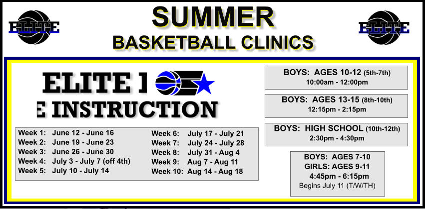 SUMMER  BASKETBALL CLINICS  SUMMER  BASKETBALL CLINICS  BOYS:  AGES 10-12 (5th-7th) 10:00am - 12:00pm  BOYS:  AGES 13-15 (8th-10th) 12:15pm - 2:15pm  BOYS:  HIGH SCHOOL (10th-12th) 2:30pm - 4:30pm Week 1:   June 12 - June 16 Week 2:   June 19 - June 23 Week 3:   June 26 - June 30 Week 4:   July 3 - July 7 (off 4th) Week 5:   July 10 - July 14   BOYS:  AGES 7-10 GIRLS: AGES 9-11   4:45pm - 6:15pm Begins July 11 (T/W/TH) Week 6:    July 17 - July 21 Week 7:    July 24 - July 28 Week 8:    July 31 - Aug 4 Week 9:    Aug 7 - Aug 11 Week 10:  Aug 14 - Aug 18