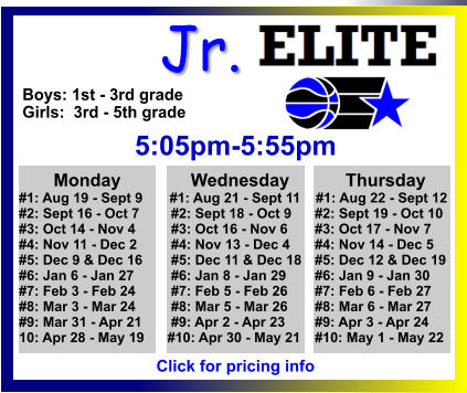 ALL-TIME ELITE CENTER LEAGUE LEADERBOARD STATS & RESULTS Click to View  Jr. Boys: 1st - 3rd grade Girls:  3rd - 5th grade  5:05pm-5:55pm        Monday		 Wednesday	       Thursday #1: Aug 19 - Sept 9       #1: Aug 21 - Sept 11    #1: Aug 22 - Sept 12 #2: Sept 16 - Oct 7	       #2: Sept 18 - Oct 9	 #2: Sept 19 - Oct 10 #3: Oct 14 - Nov 4	       #3: Oct 16 - Nov 6	 #3: Oct 17 - Nov 7 #4: Nov 11 - Dec 2	       #4: Nov 13 - Dec 4	 #4: Nov 14 - Dec 5 #5: Dec 9 & Dec 16	       #5: Dec 11 & Dec 18	 #5: Dec 12 & Dec 19 #6: Jan 6 - Jan 27	       #6: Jan 8 - Jan 29	 #6: Jan 9 - Jan 30 #7: Feb 3 - Feb 24	       #7: Feb 5 - Feb 26	 #7: Feb 6 - Feb 27 #8: Mar 3 - Mar 24	       #8: Mar 5 - Mar 26	 #8: Mar 6 - Mar 27 #9: Mar 31 - Apr 21	       #9: Apr 2 - Apr 23	 #9: Apr 3 - Apr 24 10: Apr 28 - May 19      #10: Apr 30 - May 21	 #10: May 1 - May 22    Click for pricing info