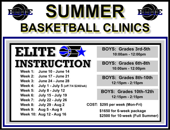 SUMMER  BASKETBALL CLINICS  SUMMER  BASKETBALL CLINICS        BOYS:  Grades 3rd-5th             10:00am - 12:00pm        BOYS:  Grades 6th-8th            10:00am - 12:00pm         BOYS:  Grades 8th-10th         12:15pm - 2:15pm         BOYS:  Grades 10th-12th         12:15pm - 2:15pm  Week 1:    June 10 - June 14 Week 2:    June 17 - June 21 Week 3:    June 24 - June 28 Week 4:    July 1 - July 5 (off 7/4 $240/wk) Week 5:    July 8 - July 12 Week 6:    July 15 - July 19 Week 7:    July 22 - July 26 Week 8:    July 29 - Aug 2 Week 9:    Aug 5 - Aug 9 Week 10:  Aug 12 - Aug 16  COST:  $295 per week (Mon-Fri)    $1650 for 6-week package   $2500 for 10-week (Full Summer)