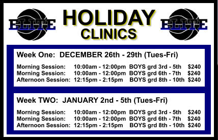 Week One:  DECEMBER 26th - 29th (Tues-Fri)  Morning Session:     10:00am - 12:00pm  BOYS grd 3rd - 5th    $240 Morning Session:     10:00am - 12:00pm  BOYS grd 6th - 7th    $240 Afternoon Session:  12:15pm - 2:15pm    BOYS grd 8th - 10th  $240   Week TWO:  JANUARY 2nd - 5th (Tues-Fri)  Morning Session:     10:00am - 12:00pm  BOYS grd 3rd - 5th    $240 Morning Session:     10:00am - 12:00pm  BOYS grd 6th - 7th    $240 Afternoon Session:  12:15pm - 2:15pm    BOYS grd 8th - 10th  $240   HOLIDAY CLINICS  HOLIDAY CLINICS