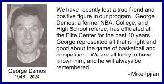 George Demos 1948 - 2024 We have recently lost a true friend and positive figure in our program.  George Demos, a former NBA, College, and High School referee, has officiated at the Elite Center for the past 10 years.  George represented all that is right and good about the game of basketball and competition.  We are all lucky to have known him, and he will always be remembered.   - Mike Ipjian