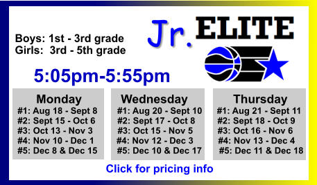 ALL-TIME ELITE CENTER LEAGUE LEADERBOARD STATS & RESULTS Click to View  Jr. Boys: 1st - 3rd grade Girls:  3rd - 5th grade      5:05pm-5:55pm        Monday		 Wednesday	           Thursday   #1: Aug 18 - Sept 8        #1: Aug 20 - Sept 10      #1: Aug 21 - Sept 11   #2: Sept 15 - Oct 6	#2: Sept 17 - Oct 8         #2: Sept 18 - Oct 9   #3: Oct 13 - Nov 3          #3: Oct 15 - Nov 5          #3: Oct 16 - Nov 6   #4: Nov 10 - Dec 1         #4: Nov 12 - Dec 3          #4: Nov 13 - Dec 4          #5: Dec 8 & Dec 15        #5: Dec 10 & Dec 17       #5: Dec 11 & Dec 18    Click for pricing info
