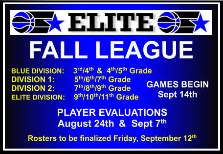 FALL LEAGUE  BLUE DIVISION:    3rd/4th  &  4th/5th Grade DIVISION 1:         5th/6th/7th Grade DIVISION 2:         7th/8th/9th Grade ELITE DIVISION:    9th/10th/11th Grade    GAMES BEGIN Sept 14th PLAYER EVALUATIONS  August 24th  &  Sept 7th Rosters to be finalized Friday, September 12th