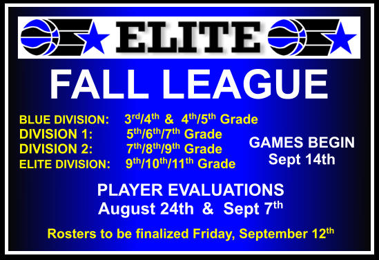 FALL LEAGUE  BLUE DIVISION:    3rd/4th  &  4th/5th Grade DIVISION 1:         5th/6th/7th Grade DIVISION 2:         7th/8th/9th Grade ELITE DIVISION:    9th/10th/11th Grade    GAMES BEGIN Sept 14th PLAYER EVALUATIONS  August 24th  &  Sept 7th Rosters to be finalized Friday, September 12th