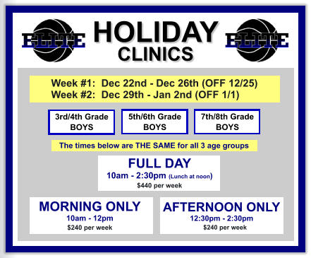 HOLIDAY CLINICS  FULL DAY  10am - 2:30pm (Lunch at noon) $440 per week    3rd/4th Grade BOYS 7th/8th Grade BOYS 5th/6th Grade BOYS MORNING ONLY 10am - 12pm $240 per week   AFTERNOON ONLY 12:30pm - 2:30pm      $240 per week  Week #1:  Dec 22nd - Dec 26th (OFF 12/25) Week #2:  Dec 29th - Jan 2nd (OFF 1/1)   The times below are THE SAME for all 3 age groups