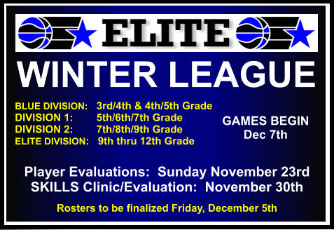 WINTER LEAGUE  BLUE DIVISION:   3rd/4th & 4th/5th Grade DIVISION 1:        5th/6th/7th Grade DIVISION 2:        7th/8th/9th Grade ELITE DIVISION:   9th thru 12th Grade     GAMES BEGIN Dec 7th Player Evaluations:  Sunday November 23rd SKILLS Clinic/Evaluation:  November 30th Rosters to be finalized Friday, December 5th