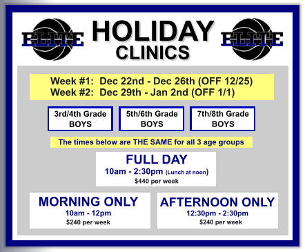 HOLIDAY CLINICS  FULL DAY  10am - 2:30pm (Lunch at noon) $440 per week    3rd/4th Grade BOYS 7th/8th Grade BOYS 5th/6th Grade BOYS MORNING ONLY 10am - 12pm $240 per week   AFTERNOON ONLY 12:30pm - 2:30pm      $240 per week  Week #1:  Dec 22nd - Dec 26th (OFF 12/25) Week #2:  Dec 29th - Jan 2nd (OFF 1/1)   The times below are THE SAME for all 3 age groups