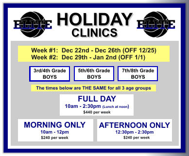 HOLIDAY CLINICS  FULL DAY  10am - 2:30pm (Lunch at noon) $440 per week    3rd/4th Grade BOYS 7th/8th Grade BOYS 5th/6th Grade BOYS MORNING ONLY 10am - 12pm $240 per week   AFTERNOON ONLY 12:30pm - 2:30pm      $240 per week  Week #1:  Dec 22nd - Dec 26th (OFF 12/25) Week #2:  Dec 29th - Jan 2nd (OFF 1/1)   The times below are THE SAME for all 3 age groups