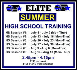 HS Session #1:    July 6 - July 9 (Mon-Thur) HS Session #2:    July 13 - July 16 (Mon-Thur) HS Session #3:    July 20 - July 23 (Mon-Thur) HS Session #4:    July 27 - July 30 (Mon-Thur) HS Session #5:    Aug 3 - Aug 6 (Mon-Thur) HS Session #6:    Aug 10 - Aug 13 (Mon-Thur)  SUMMER   HIGH SCHOOL TRAINING  2:45pm - 4:15pm $195 per week $1050 for 6-week package