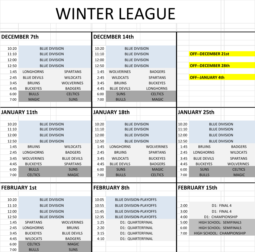 WINTER LEAGUE DECEMBER 7th DECEMBER 14th 10:20 BLUE DIVISION 10:20 BLUE DIVISION 11:10 BLUE DIVISION 11:10 BLUE DIVISION OFF--DECEMBER 21st 12:00 BLUE DIVISION 12:00 BLUE DIVISION 12:50 BLUE DIVISION 12:50 BLUE DIVISION OFF--DECEMBER 28th 1:45 LONGHORNS SPARTANS 1:45 WOLVERINES BADGERS 2:45 BLUE DEVILS WILDCATS 2:45 WILDCATS SPARTANS OFF--JANUARY 4th 3:45 BRUINS WOLVERINES 3:45 BRUINS BUCKEYES 4:45 BUCKEYES BADGERS 4:45 BLUE DEVILS LONGHORNS 6:00 BULLS CELTICS 6:00 SUNS CELTICS 7:00 MAGIC SUNS 7:00 BULLS MAGIC JANUARY 11th JANUARY 18th JANUARY 25th 10:20 BLUE DIVISION 10:20 BLUE DIVISION 10:20 BLUE DIVISION 11:10 BLUE DIVISION 11:10 BLUE DIVISION 11:10 BLUE DIVISION 12:00 BLUE DIVISION 12:00 BLUE DIVISION 12:00 BLUE DIVISION 12:50 BLUE DIVISION 12:50 BLUE DIVISION 12:50 BLUE DIVISION 1:45 BRUINS WILDCATS 1:45 LONGHORNS WOLVERINES 1:45 BRUINS BADGERS 2:45 LONGHORNS BADGERS 2:45 BRUINS SPARTANS 2:45 LONGHORNS WILDCATS 3:45 WOLVERINES BLUE DEVILS 3:45 WILDCATS BUCKEYES 3:45 BLUE DEVILS SPARTANS 4:45 BUCKEYES SPARTANS 4:45 BLUE DEVILS BADGERS 4:45 BUCKEYES WOLVERINES 6:00 BULLS SUNS 6:00 SUNS MAGIC 6:00 SUNS CELTICS 7:00 CELTICS MAGIC 7:00 BULLS CELTICS 7:00 BULLS MAGIC FEBRUARY 1st FEBRUARY 8th FEBRUARY 15th 10:20 BLUE DIVISION 10:05 BLUE DIVISION-PLAYOFFS 11:10 BLUE DIVISION 10:55 BLUE DIVISION-PLAYOFFS 2:00 D1:  FINAL 4 12:00 BLUE DIVISION 11:45 BLUE DIVISION-PLAYOFFS 3:00 D1:  FINAL 4 12:50 BLUE DIVISION 12:35 BLUE DIVISION-PLAYOFFS 4:00 D1:  CHAMPIONSHIP 1:45 SPARTANS WOLVERINES 1:25 D1:  QUARTERFINAL 5:00 HIGH SCHOOL:  SEMIFINALS 2:45 LONGHORNS BRUINS 2:20 D1:  QUARTERFINAL 6:00 HIGH SCHOOL:  SEMIFINALS 3:45 BUCKEYES BLUE DEVILS 3:15 D1:  QUARTERFINAL 7:00 HIGH SCHOOL:  CHAMPIONSHIP 4:45 WILDCATS BADGERS 4:10 D1:  QUARTERFINAL 6:00 CELTICS MAGIC 7:00 BULLS SUNS