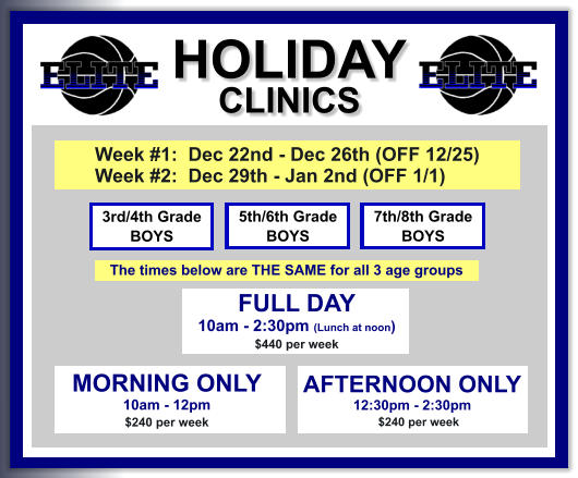 HOLIDAY CLINICS  FULL DAY  10am - 2:30pm (Lunch at noon) $440 per week    3rd/4th Grade BOYS 7th/8th Grade BOYS 5th/6th Grade BOYS MORNING ONLY 10am - 12pm $240 per week   AFTERNOON ONLY 12:30pm - 2:30pm      $240 per week  Week #1:  Dec 22nd - Dec 26th (OFF 12/25) Week #2:  Dec 29th - Jan 2nd (OFF 1/1)   The times below are THE SAME for all 3 age groups