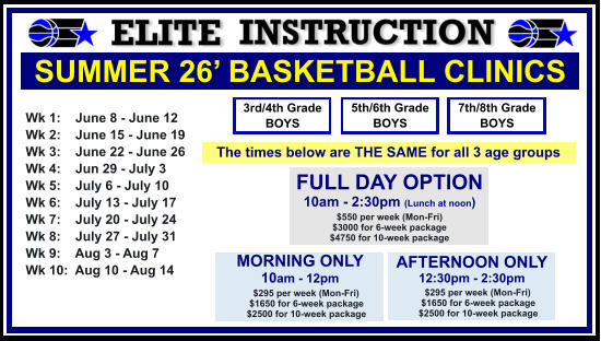 SUMMER 26’ BASKETBALL CLINICS  Wk 1:    June 8 - June 12 Wk 2:    June 15 - June 19 Wk 3:    June 22 - June 26 Wk 4:    Jun 29 - July 3  Wk 5:    July 6 - July 10 Wk 6:    July 13 - July 17 Wk 7:    July 20 - July 24 Wk 8:    July 27 - July 31 Wk 9:    Aug 3 - Aug 7 Wk 10:  Aug 10 - Aug 14  FULL DAY OPTION 10am - 2:30pm (Lunch at noon) $550 per week (Mon-Fri) $3000 for 6-week package $4750 for 10-week package 3rd/4th Grade BOYS 7th/8th Grade BOYS 5th/6th Grade BOYS MORNING ONLY 10am - 12pm      $295 per week (Mon-Fri)      $1650 for 6-week package      $2500 for 10-week package  AFTERNOON ONLY 12:30pm - 2:30pm      $295 per week (Mon-Fri)      $1650 for 6-week package      $2500 for 10-week package  The times below are THE SAME for all 3 age groups