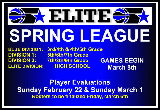 SPRING LEAGUE  BLUE DIVISION:   3rd/4th & 4th/5th Grade DIVISION 1:        5th/6th/7th Grade DIVISION 2:        7th/8th/9th Grade ELITE DIVISION:	HIGH SCHOOL    GAMES BEGIN March 8th Player Evaluations Sunday February 22 & Sunday March 1 Rosters to be finalized Friday, March 6th