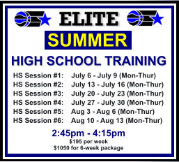 HS Session #1:    July 6 - July 9 (Mon-Thur) HS Session #2:    July 13 - July 16 (Mon-Thur) HS Session #3:    July 20 - July 23 (Mon-Thur) HS Session #4:    July 27 - July 30 (Mon-Thur) HS Session #5:    Aug 3 - Aug 6 (Mon-Thur) HS Session #6:    Aug 10 - Aug 13 (Mon-Thur)  SUMMER   HIGH SCHOOL TRAINING  2:45pm - 4:15pm $195 per week $1050 for 6-week package