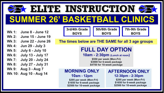 SUMMER 26’ BASKETBALL CLINICS  Wk 1:    June 8 - June 12 Wk 2:    June 15 - June 19 Wk 3:    June 22 - June 26 Wk 4:    Jun 29 - July 3  Wk 5:    July 6 - July 10 Wk 6:    July 13 - July 17 Wk 7:    July 20 - July 24 Wk 8:    July 27 - July 31 Wk 9:    Aug 3 - Aug 7 Wk 10:  Aug 10 - Aug 14  FULL DAY OPTION 10am - 2:30pm (Lunch at noon) $550 per week (Mon-Fri) $3000 for 6-week package $4750 for 10-week package 3rd/4th Grade BOYS 7th-9th Grade BOYS 5th/6th Grade BOYS MORNING ONLY 10am - 12pm      $295 per week (Mon-Fri)      $1650 for 6-week package      $2500 for 10-week package  AFTERNOON ONLY 12:30pm - 2:30pm      $295 per week (Mon-Fri)      $1650 for 6-week package      $2500 for 10-week package  The times below are THE SAME for all 3 age groups