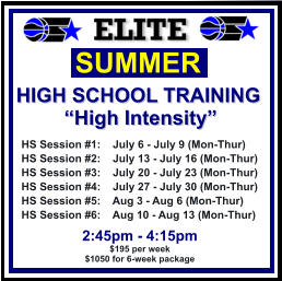 HS Session #1:    July 6 - July 9 (Mon-Thur) HS Session #2:    July 13 - July 16 (Mon-Thur) HS Session #3:    July 20 - July 23 (Mon-Thur) HS Session #4:    July 27 - July 30 (Mon-Thur) HS Session #5:    Aug 3 - Aug 6 (Mon-Thur) HS Session #6:    Aug 10 - Aug 13 (Mon-Thur)  SUMMER   HIGH SCHOOL TRAINING “High Intensity”  2:45pm - 4:15pm $195 per week $1050 for 6-week package