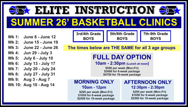 SUMMER 26’ BASKETBALL CLINICS  Wk 1:    June 8 - June 12 Wk 2:    June 15 - June 19 Wk 3:    June 22 - June 26 Wk 4:    Jun 29 - July 3  Wk 5:    July 6 - July 10 Wk 6:    July 13 - July 17 Wk 7:    July 20 - July 24 Wk 8:    July 27 - July 31 Wk 9:    Aug 3 - Aug 7 Wk 10:  Aug 10 - Aug 14  FULL DAY OPTION 10am - 2:30pm (Lunch at noon) $550 per week (Mon-Fri) $3000 for 6-week package $4750 for 10-week package 3rd/4th Grade BOYS 7th-9th Grade BOYS 5th/6th Grade BOYS MORNING ONLY 10am - 12pm      $295 per week (Mon-Fri)      $1650 for 6-week package      $2500 for 10-week package  AFTERNOON ONLY 12:30pm - 2:30pm      $295 per week (Mon-Fri)      $1650 for 6-week package      $2500 for 10-week package  The times below are THE SAME for all 3 age groups