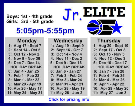 ALL-TIME ELITE CENTER LEAGUE LEADERBOARD STATS & RESULTS Click to View  Jr. Boys: 1st - 4th grade Girls:  3rd - 5th grade      5:05pm-5:55pm        Monday            Wednesday	       Thursday  1:  Aug 17 - Sept 7         1:  Aug 19 - Sept 9         1:  Aug 20 - Sept 10  2:  Sept 14 - Oct 5          2:  Sept 16 - Oct 7          2:  Sept 17 - Oct 8   3:  Oct 12 - Nov 2           3:  Oct 14 - Nov 4           3:  Oct 15 - Nov 5  4:  Nov 9 - Nov 30          4:  Nov 11 - Dec 2           4:  Nov 12 - Dec 3  5:  Dec 7 - Dec 14          5:  Dec 9 - Dec 16           5:  Dec 10 - Dec 17    HOLIDAY BREAK           HOLIDAY BREAK            HOLIDAY BREAK  6:  Jan 4 - Jan 25           6:  Jan 6 - Jan 27            6:  Jan 7 - Jan 28  7:  Feb 1 - Feb 22           7:  Feb 3 - Feb 24           7:  Feb 4 - Feb 25  8:  Mar 1 - Mar 22           8:  Mar 3 - Mar 24           8:  Mar 4 - Mar 25  9:  Mar 29 - Apr 19         9:  Mar 31 - Apr 21          9:  Apr 1 - Apr 22 10: Apr 26 - May 17        10: Apr 28 - May 19        10:  Apr 29 - May 20 11: May 24 - May 31       11: May 26 - Jun 2          11:  May 27 - Jun 3  Click for pricing info