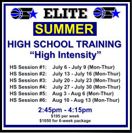 HS Session #1:    July 6 - July 9 (Mon-Thur) HS Session #2:    July 13 - July 16 (Mon-Thur) HS Session #3:    July 20 - July 23 (Mon-Thur) HS Session #4:    July 27 - July 30 (Mon-Thur) HS Session #5:    Aug 3 - Aug 6 (Mon-Thur) HS Session #6:    Aug 10 - Aug 13 (Mon-Thur)  SUMMER   HIGH SCHOOL TRAINING “High Intensity”  2:45pm - 4:15pm $195 per week $1050 for 6-week package