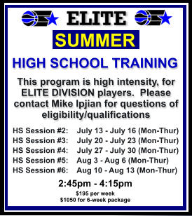 HS Session #2:    July 13 - July 16 (Mon-Thur) HS Session #3:    July 20 - July 23 (Mon-Thur) HS Session #4:    July 27 - July 30 (Mon-Thur) HS Session #5:    Aug 3 - Aug 6 (Mon-Thur) HS Session #6:    Aug 10 - Aug 13 (Mon-Thur)  SUMMER   HIGH SCHOOL TRAINING This program is high intensity, for ELITE DIVISION players.  Please contact Mike Ipjian for questions of eligibility/qualifications  2:45pm - 4:15pm $195 per week $1050 for 6-week package