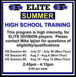 HS Session #4:    July 27 - July 30 (Mon-Thur) HS Session #5:    Aug 3 - Aug 6 (Mon-Thur) HS Session #6:    Aug 10 - Aug 13 (Mon-Thur)  SUMMER   HIGH SCHOOL TRAINING This program is high intensity, for ELITE DIVISION players.  Please contact Mike Ipjian for questions of eligibility/qualifications  2:45pm - 4:15pm $195 per week