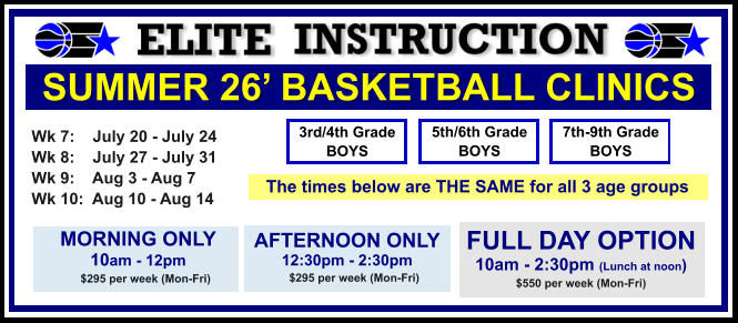 SUMMER 26’ BASKETBALL CLINICS  Wk 7:    July 20 - July 24 Wk 8:    July 27 - July 31 Wk 9:    Aug 3 - Aug 7 Wk 10:  Aug 10 - Aug 14  FULL DAY OPTION 10am - 2:30pm (Lunch at noon) $550 per week (Mon-Fri)  3rd/4th Grade BOYS 7th-9th Grade BOYS 5th/6th Grade BOYS MORNING ONLY 10am - 12pm      $295 per week (Mon-Fri)   AFTERNOON ONLY 12:30pm - 2:30pm      $295 per week (Mon-Fri)   The times below are THE SAME for all 3 age groups