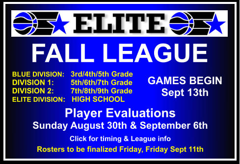 FALL LEAGUE  BLUE DIVISION:   3rd/4th/5th Grade DIVISION 1:        5th/6th/7th Grade DIVISION 2:        7th/8th/9th Grade ELITE DIVISION:   HIGH SCHOOL    GAMES BEGIN Sept 13th Player Evaluations   Sunday August 30th & September 6th Click for timing & League info Rosters to be finalized Friday, Friday Sept 11th
