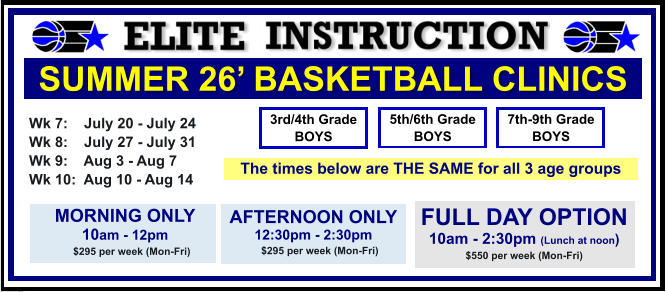 SUMMER 26’ BASKETBALL CLINICS  Wk 7:    July 20 - July 24 Wk 8:    July 27 - July 31 Wk 9:    Aug 3 - Aug 7 Wk 10:  Aug 10 - Aug 14  FULL DAY OPTION 10am - 2:30pm (Lunch at noon) $550 per week (Mon-Fri)  3rd/4th Grade BOYS 7th-9th Grade BOYS 5th/6th Grade BOYS MORNING ONLY 10am - 12pm      $295 per week (Mon-Fri)   AFTERNOON ONLY 12:30pm - 2:30pm      $295 per week (Mon-Fri)   The times below are THE SAME for all 3 age groups