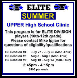 HS Session #4:    July 27 - July 30 (Mon-Thur) HS Session #5:    Aug 3 - Aug 6 (Mon-Thur) HS Session #6:    Aug 10 - Aug 13 (Mon-Thur)  SUMMER   UPPER High School Clinic This program is for ELITE DIVISION players (10th-12th grade)  Please contact Mike Ipjian for questions of eligibility/qualifications  2:45pm - 4:15pm $195 per week