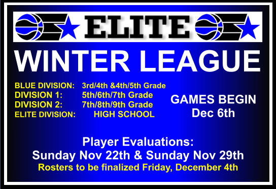 WINTER LEAGUE  BLUE DIVISION:   3rd/4th &4th/5th Grade DIVISION 1:        5th/6th/7th Grade DIVISION 2:        7th/8th/9th Grade ELITE DIVISION:	 HIGH SCHOOL    GAMES BEGIN Dec 6th Player Evaluations:   Sunday Nov 22th & Sunday Nov 29th Rosters to be finalized Friday, December 4th